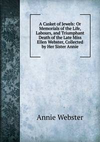 A Casket of Jewels: Or Memorials of the Life, Labours, and Triumphant Death of the Late Miss Ellen Webster, Collected by Her Sister Annie