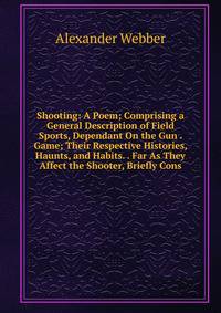 Shooting: A Poem; Comprising a General Description of Field Sports, Dependant On the Gun . Game; Their Respective Histories, Haunts, and Habits. . Far As They Affect the Shooter, Briefly Cons