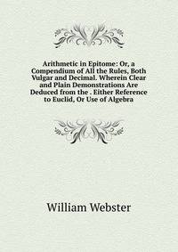 Arithmetic in Epitome: Or, a Compendium of All the Rules, Both Vulgar and Decimal. Wherein Clear and Plain Demonstrations Are Deduced from the . Either Reference to Euclid, Or Use of Algebra