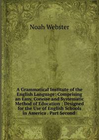 A Grammatical Institute of the English Language: Comprising an Easy, Concise and Systematic Method of Education : Designed for the Use of English Schools in America . Part Second .