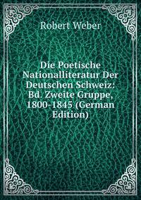 Die Poetische Nationalliteratur Der Deutschen Schweiz: Bd. Zweite Gruppe, 1800-1845 (German Edition)