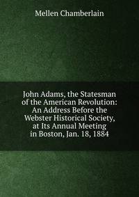 John Adams, the Statesman of the American Revolution: An Address Before the Webster Historical Society, at Its Annual Meeting in Boston, Jan. 18, 1884