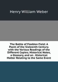 The Battle of Floddon Field: A Poem of the Sixteenth Century. with the Various Readings of the Different Copies; Historical Notes, a Glossary, and an . Historical Matter Relating to the Same Event