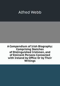 A Compendium of Irish Biography: Comprising Sketches of Distinguished Irishmen, and of Eminent Persons Connected with Ireland by Office Or by Their Writings