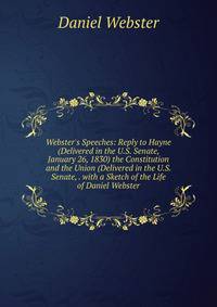 Webster's Speeches: Reply to Hayne (Delivered in the U.S. Senate, January 26, 1830) the Constitution and the Union (Delivered in the U.S. Senate, . with a Sketch of the Life of Daniel Webster
