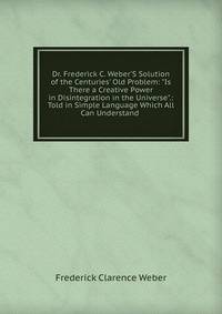 Dr. Frederick C. Weber'S Solution of the Centuries' Old Problem: "Is There a Creative Power in Disintegration in the Universe".: Told in Simple Language Which All Can Understand .