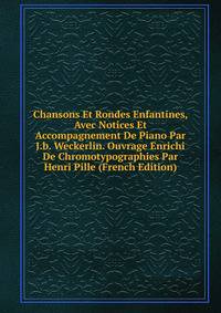 Chansons Et Rondes Enfantines, Avec Notices Et Accompagnement De Piano Par J.b. Weckerlin. Ouvrage Enrichi De Chromotypographies Par Henri Pille (French Edition)
