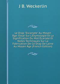 Le Drap "Escarlate" Au Moyen ?ge: Essai Sur L'?tymologie Et La Signification Du Mot ?carlate Et Notes Techniques Sur La Fabrication De Ce Drap De Laine Au Moyen ?ge (French Edition)