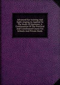 Advanced Ear-training And Sight-singing As Applied To The Study Of Harmony; A Continuation Of The Practical And Co?rdinated Course For Schools And Private Study