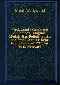 Wedgwood's Catalogue of Cameos, Intaglios, Medals, Bas-Reliefs, Busts, and Small Statues: Repr. from the Ed. of 1787. Ed. by E. Meteyard