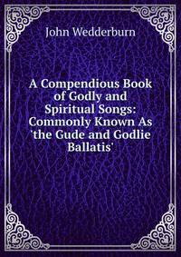 A Compendious Book of Godly and Spiritual Songs: Commonly Known As 'the Gude and Godlie Ballatis'
