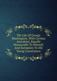 The Life Of George Washington; With Curious Anecdotes, Equally Honourable To Himself, And Exemplary To His Young Countrymen
