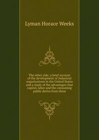 The other side; a brief account of the development of industrial organizations in the United States and a study of the advantages that capital, labor and the consuming public derive from them
