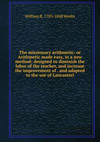 The missionary arithmetic: or Arithmetic made easy, in a new method: designed to diminish the labor of the teacher, and increase the improvement of . and adapted to the use of Lancasteri