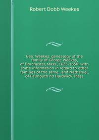 Geo: Weekes: genealogy of the family of George Weekes, of Dorchester, Mass., 1635-1650; with some information in regard to other families of the same . and Nathaniel, of Falmouth nd Hardwick, Mass
