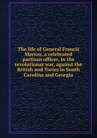 The life of General Francis Marion, a celebrated partisan officer, in the revolutionar war, against the British and Tories in South Carolina and Georgia
