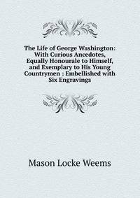 The Life of George Washington: With Curious Ancedotes, Equally Honourale to Himself, and Exemplary to His Young Countrymen : Embellished with Six Engravings