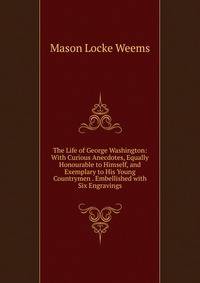 The Life of George Washington: With Curious Anecdotes, Equally Honourable to Himself, and Exemplary to His Young Countrymen . Embellished with Six Engravings