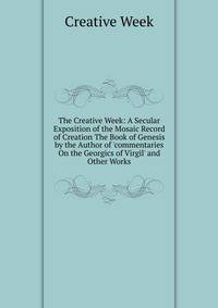The Creative Week: A Secular Exposition of the Mosaic Record of Creation The Book of Genesis by the Author of 'commentaries On the Georgics of Virgil' and Other Works