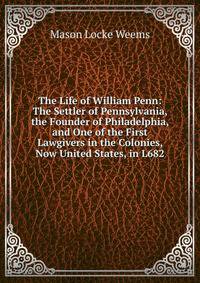 The Life of William Penn: The Settler of Pennsylvania, the Founder of Philadelphia, and One of the First Lawgivers in the Colonies, Now United States, in L682.