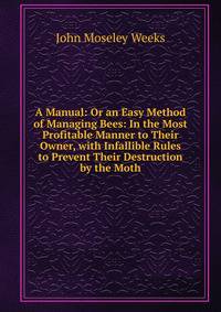 A Manual: Or an Easy Method of Managing Bees: In the Most Profitable Manner to Their Owner, with Infallible Rules to Prevent Their Destruction by the Moth