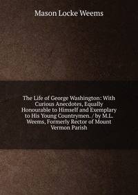 The Life of George Washington: With Curious Anecdotes, Equally Honourable to Himself and Exemplary to His Young Countrymen. / by M.L. Weems, Formerly Rector of Mount Vermon Parish