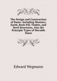 The Design and Construction of Dams: Including Masonry, Earth, Rock-Fill, Timber, and Steel Structures, Also the Principle Types of Movable Dams