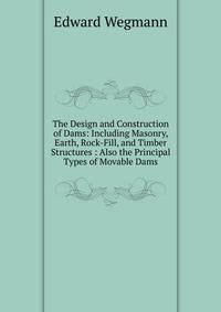 The Design and Construction of Dams: Including Masonry, Earth, Rock-Fill, and Timber Structures : Also the Principal Types of Movable Dams