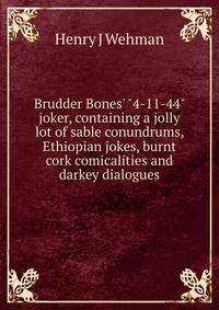 Brudder Bones' "4-11-44" joker, containing a jolly lot of sable conundrums, Ethiopian jokes, burnt cork comicalities and darkey dialogues