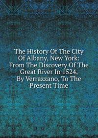 The History Of The City Of Albany, New York: From The Discovery Of The Great River In 1524, By Verrazzano, To The Present Time