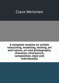 A complete treatise on artistic retouching, modeling, etching, art and nature, art and photography, character, chiaroscuro, composition, style and individuality