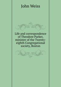 Life and correspondence of Theodore Parker, minister of the Twenty-eighth Congregational society, Boston