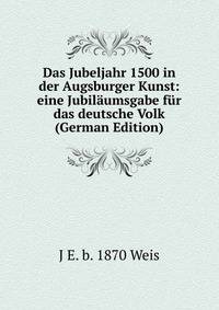 Das Jubeljahr 1500 in der Augsburger Kunst: eine Jubil?umsgabe f?r das deutsche Volk (German Edition)