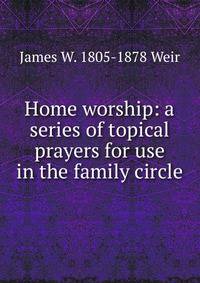 Home worship: a series of topical prayers for use in the family circle