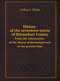 History of the seventeen towns of Rensselaer County. From the colonization of the Manor of Rensselaerwyck to the present time