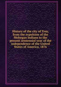 History of the city of Troy, from the expulsion of the Mohegan Indians to the present centennial year of the independence of the United States of America, 1876