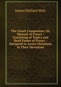 The Closet Companion: Or, Manual of Prayer : Consisting of Topics and Brief Forms of Prayer : Designed to Assist Christians in Their Devotions