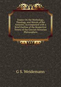 Essays On the Mythology, Theology, and Morals of the Antients: Accompanied with a Brief Outline of the Respective Tenets of the Grecian Sectarian Philosophers