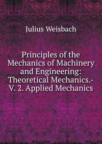 Principles of the Mechanics of Machinery and Engineering: Theoretical Mechanics.-V. 2. Applied Mechanics