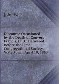 Discourse Occasioned by the Death of Convers Francis, D. D.: Delivered Before the First Congregational Society, Watertown, April 19, 1863