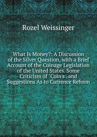 What Is Money?: A Discussion of the Silver Question, with a Brief Account of the Coinage Legislation of the United States. Some Criticism of "Coin's . and Suggestions As to Currence Reform