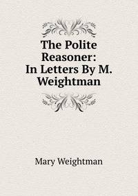 The Polite Reasoner: In Letters By M. Weightman.