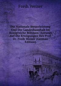 Die Nationale Steuerleistung Und Der Landeshaushalt Im K?nigreiche B?hmen: Antwort Auf Die Erw?gungen Des Prof. Dr. Freih Weiser (German Edition)
