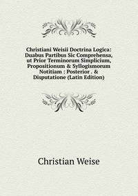 Christiani Weisii Doctrina Logica: Duabus Partibus Sic Comprehensa,ut Prior Terminorum Simplicium, Propositionum &amp; Syllogismorum Notitiam : Posterior . &amp; Disputatione (Latin Edition)
