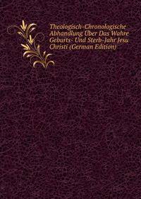 Theologisch-Chronologische Abhandlung ?ber Das Wahre Geburts- Und Sterb-Jahr Jesu Christi (German Edition)