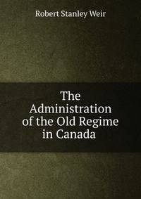 The Administration of the Old Regime in Canada .