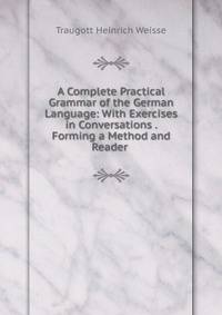 A Complete Practical Grammar of the German Language: With Exercises in Conversations . Forming a Method and Reader .