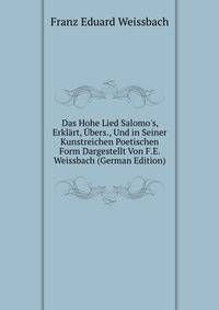 Das Hohe Lied Salomo's, Erkl?rt, ?bers., Und in Seiner Kunstreichen Poetischen Form Dargestellt Von F.E. Weissbach (German Edition)