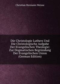 Die Christologie Luthers Und Die Christologische Aufgabe Der Evangelischen Theologie: Zur Dogmatischen Begr?ndung Der Evangelischen Union (German Edition)