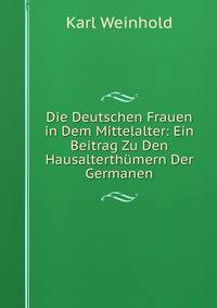 Die Deutschen Frauen in Dem Mittelalter: Ein Beitrag Zu Den Hausalterth?mern Der Germanen